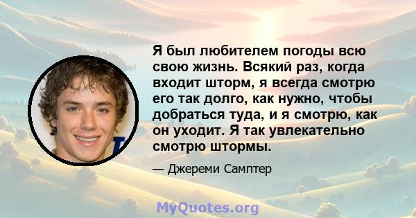 Я был любителем погоды всю свою жизнь. Всякий раз, когда входит шторм, я всегда смотрю его так долго, как нужно, чтобы добраться туда, и я смотрю, как он уходит. Я так увлекательно смотрю штормы.