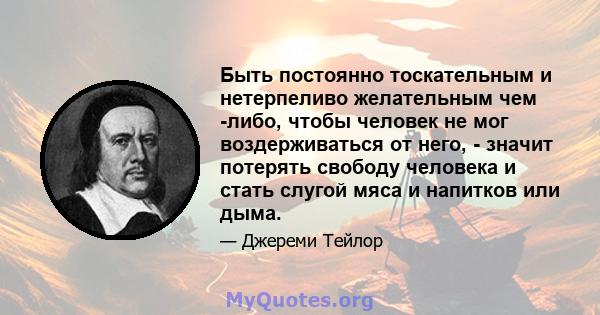 Быть постоянно тоскательным и нетерпеливо желательным чем -либо, чтобы человек не мог воздерживаться от него, - значит потерять свободу человека и стать слугой мяса и напитков или дыма.