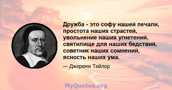 Дружба - это софу нашей печали, простота наших страстей, увольнение наших угнетений, святилище для наших бедствий, советник наших сомнений, ясность наших ума.