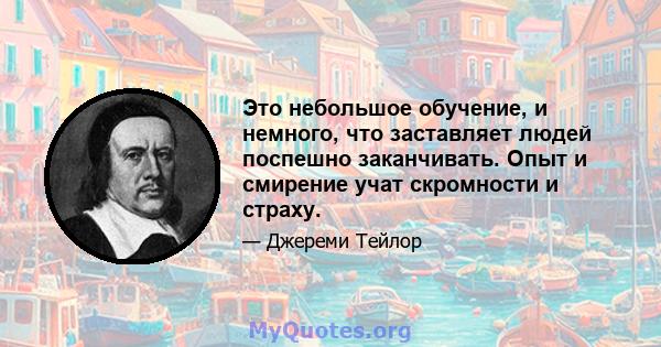 Это небольшое обучение, и немного, что заставляет людей поспешно заканчивать. Опыт и смирение учат скромности и страху.