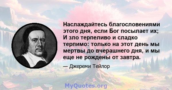 Наслаждайтесь благословениями этого дня, если Бог посылает их; И зло терпеливо и сладко терпимо: только на этот день мы мертвы до вчерашнего дня, и мы еще не рождены от завтра.