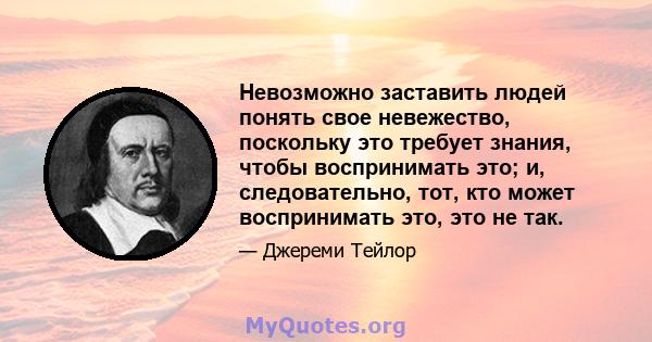 Невозможно заставить людей понять свое невежество, поскольку это требует знания, чтобы воспринимать это; и, следовательно, тот, кто может воспринимать это, это не так.