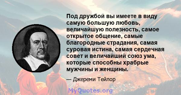 Под дружбой вы имеете в виду самую большую любовь, величайшую полезность, самое открытое общение, самые благородные страдания, самая суровая истина, самая сердечная совет и величайший союз ума, которые способны храбрые