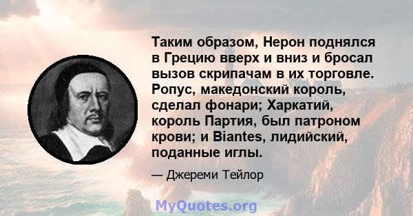 Таким образом, Нерон поднялся в Грецию вверх и вниз и бросал вызов скрипачам в их торговле. Ропус, македонский король, сделал фонари; Харкатий, король Партия, был патроном крови; и Biantes, лидийский, поданные иглы.