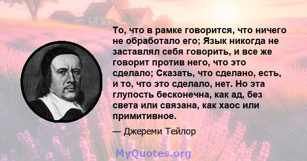 То, что в рамке говорится, что ничего не обработало его; Язык никогда не заставлял себя говорить, и все же говорит против него, что это сделало; Сказать, что сделано, есть, и то, что это сделало, нет. Но эта глупость