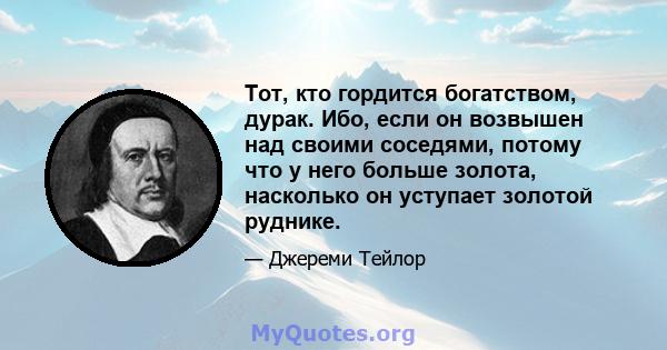 Тот, кто гордится богатством, дурак. Ибо, если он возвышен над своими соседями, потому что у него больше золота, насколько он уступает золотой руднике.