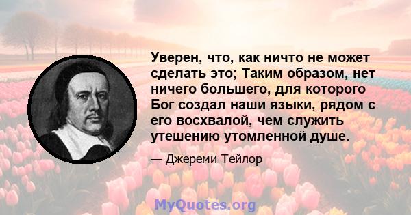 Уверен, что, как ничто не может сделать это; Таким образом, нет ничего большего, для которого Бог создал наши языки, рядом с его восхвалой, чем служить утешению утомленной душе.