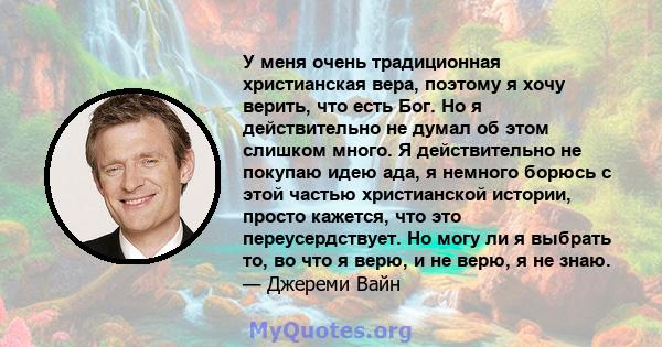 У меня очень традиционная христианская вера, поэтому я хочу верить, что есть Бог. Но я действительно не думал об этом слишком много. Я действительно не покупаю идею ада, я немного борюсь с этой частью христианской