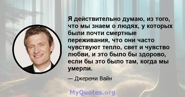 Я действительно думаю, из того, что мы знаем о людях, у которых были почти смертные переживания, что они часто чувствуют тепло, свет и чувство любви, и это было бы здорово, если бы это было там, когда мы умерли.