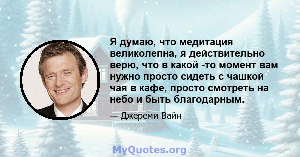 Я думаю, что медитация великолепна, я действительно верю, что в какой -то момент вам нужно просто сидеть с чашкой чая в кафе, просто смотреть на небо и быть благодарным.