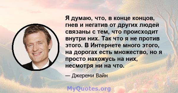 Я думаю, что, в конце концов, гнев и негатив от других людей связаны с тем, что происходит внутри них. Так что я не против этого. В Интернете много этого, на дорогах есть множество, но я просто нахожусь на них, несмотря 