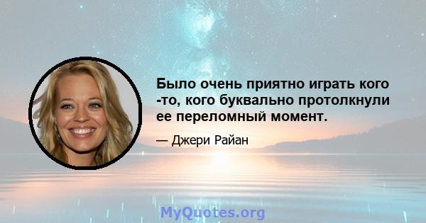 Было очень приятно играть кого -то, кого буквально протолкнули ее переломный момент.