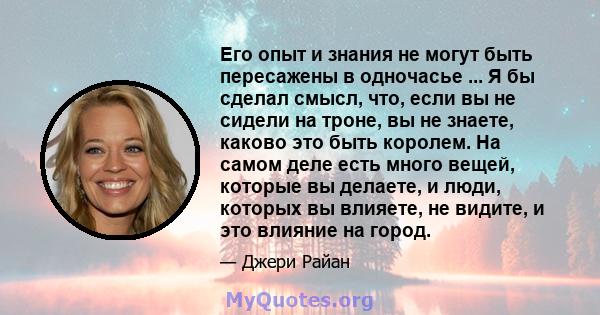 Его опыт и знания не могут быть пересажены в одночасье ... Я бы сделал смысл, что, если вы не сидели на троне, вы не знаете, каково это быть королем. На самом деле есть много вещей, которые вы делаете, и люди, которых