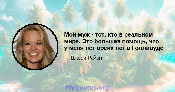 Мой муж - тот, кто в реальном мире. Это большая помощь, что у меня нет обеих ног в Голливуде