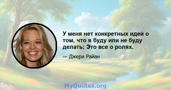 У меня нет конкретных идей о том, что я буду или не буду делать; Это все о ролях.