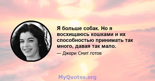 Я больше собак. Но я восхищаюсь кошками и их способностью принимать так много, давая так мало.