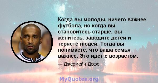 Когда вы молоды, ничего важнее футбола, но когда вы становитесь старше, вы женитесь, заводите детей и теряете людей. Тогда вы понимаете, что ваша семья важнее. Это идет с возрастом.