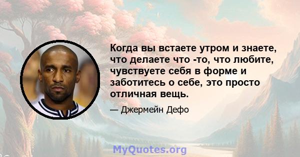 Когда вы встаете утром и знаете, что делаете что -то, что любите, чувствуете себя в форме и заботитесь о себе, это просто отличная вещь.