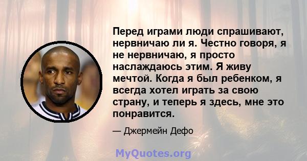 Перед играми люди спрашивают, нервничаю ли я. Честно говоря, я не нервничаю, я просто наслаждаюсь этим. Я живу мечтой. Когда я был ребенком, я всегда хотел играть за свою страну, и теперь я здесь, мне это понравится.