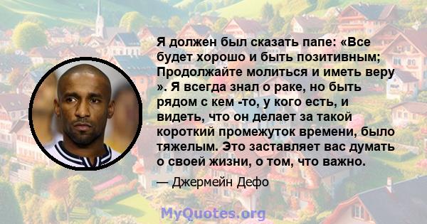 Я должен был сказать папе: «Все будет хорошо и быть позитивным; Продолжайте молиться и иметь веру ». Я всегда знал о раке, но быть рядом с кем -то, у кого есть, и видеть, что он делает за такой короткий промежуток