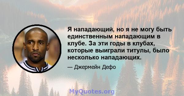 Я нападающий, но я не могу быть единственным нападающим в клубе. За эти годы в клубах, которые выиграли титулы, было несколько нападающих.