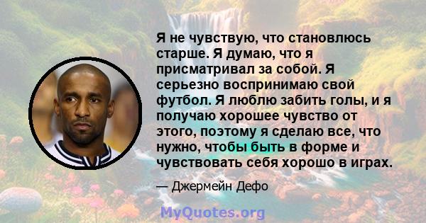 Я не чувствую, что становлюсь старше. Я думаю, что я присматривал за собой. Я серьезно воспринимаю свой футбол. Я люблю забить голы, и я получаю хорошее чувство от этого, поэтому я сделаю все, что нужно, чтобы быть в