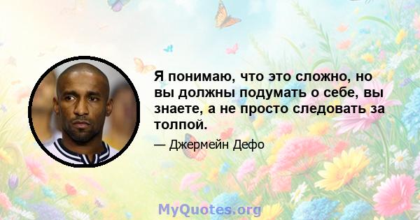 Я понимаю, что это сложно, но вы должны подумать о себе, вы знаете, а не просто следовать за толпой.