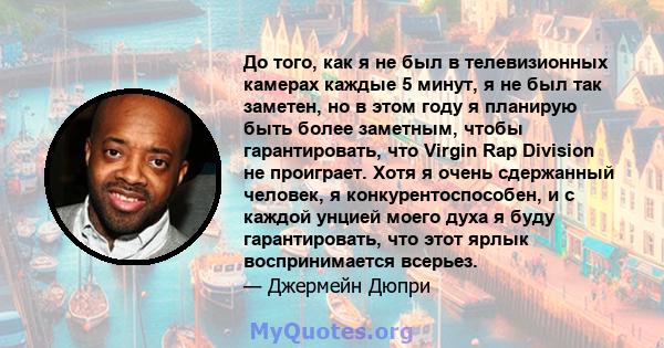 До того, как я не был в телевизионных камерах каждые 5 минут, я не был так заметен, но в этом году я планирую быть более заметным, чтобы гарантировать, что Virgin Rap Division не проиграет. Хотя я очень сдержанный