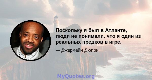 Поскольку я был в Атланте, люди не понимали, что я один из реальных предков в игре.