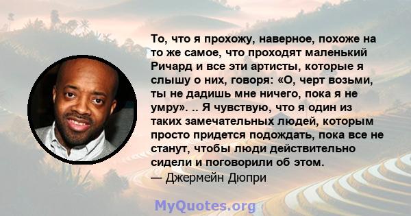 То, что я прохожу, наверное, похоже на то же самое, что проходят маленький Ричард и все эти артисты, которые я слышу о них, говоря: «О, черт возьми, ты не дадишь мне ничего, пока я не умру». .. Я чувствую, что я один из 