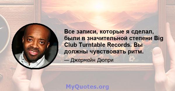 Все записи, которые я сделал, были в значительной степени Big Club Turntable Records. Вы должны чувствовать ритм.