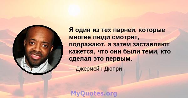 Я один из тех парней, которые многие люди смотрят, подражают, а затем заставляют кажется, что они были теми, кто сделал это первым.