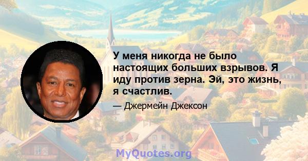 У меня никогда не было настоящих больших взрывов. Я иду против зерна. Эй, это жизнь, я счастлив.