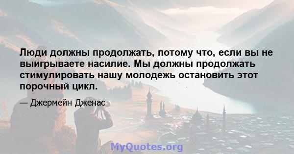 Люди должны продолжать, потому что, если вы не выигрываете насилие. Мы должны продолжать стимулировать нашу молодежь остановить этот порочный цикл.