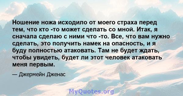 Ношение ножа исходило от моего страха перед тем, что кто -то может сделать со мной. Итак, я сначала сделаю с ними что -то. Все, что вам нужно сделать, это получить намек на опасность, и я буду полностью атаковать. Там