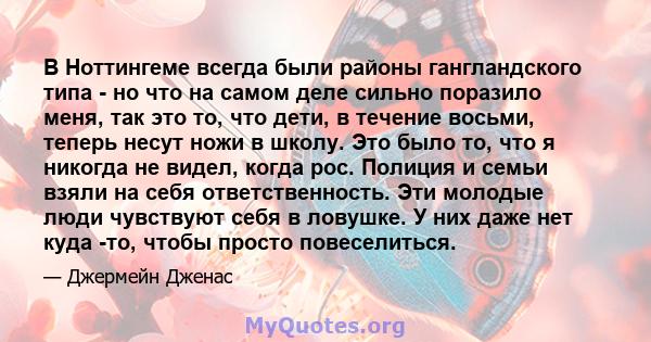 В Ноттингеме всегда были районы гангландского типа - но что на самом деле сильно поразило меня, так это то, что дети, в течение восьми, теперь несут ножи в школу. Это было то, что я никогда не видел, когда рос. Полиция