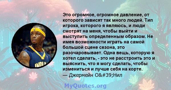 Это огромное, огромное давление, от которого зависят так много людей. Тип игрока, которого я являюсь, и люди смотрят на меня, чтобы выйти и выступить определенным образом. Не имея возможности играть на самой большой