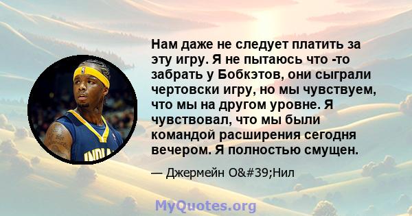 Нам даже не следует платить за эту игру. Я не пытаюсь что -то забрать у Бобкэтов, они сыграли чертовски игру, но мы чувствуем, что мы на другом уровне. Я чувствовал, что мы были командой расширения сегодня вечером. Я