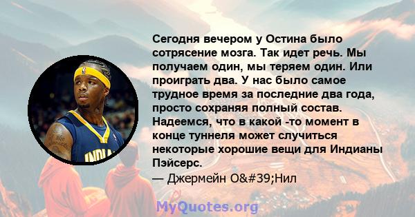 Сегодня вечером у Остина было сотрясение мозга. Так идет речь. Мы получаем один, мы теряем один. Или проиграть два. У нас было самое трудное время за последние два года, просто сохраняя полный состав. Надеемся, что в