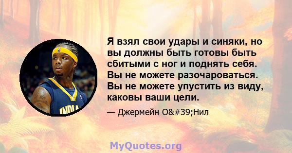 Я взял свои удары и синяки, но вы должны быть готовы быть сбитыми с ног и поднять себя. Вы не можете разочароваться. Вы не можете упустить из виду, каковы ваши цели.