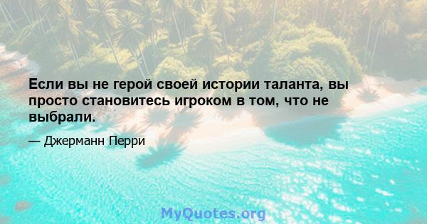 Если вы не герой своей истории таланта, вы просто становитесь игроком в том, что не выбрали.