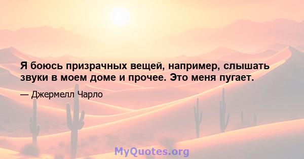 Я боюсь призрачных вещей, например, слышать звуки в моем доме и прочее. Это меня пугает.