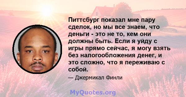 Питтсбург показал мне пару сделок, но мы все знаем, что деньги - это не то, кем они должны быть. Если я уйду с игры прямо сейчас, я могу взять без налогообложения денег, и это сложно, что я переживаю с собой.