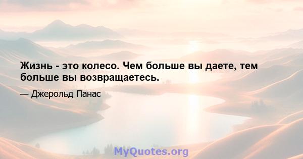 Жизнь - это колесо. Чем больше вы даете, тем больше вы возвращаетесь.