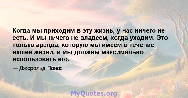 Когда мы приходим в эту жизнь, у нас ничего не есть. И мы ничего не владеем, когда уходим. Это только аренда, которую мы имеем в течение нашей жизни, и мы должны максимально использовать его.