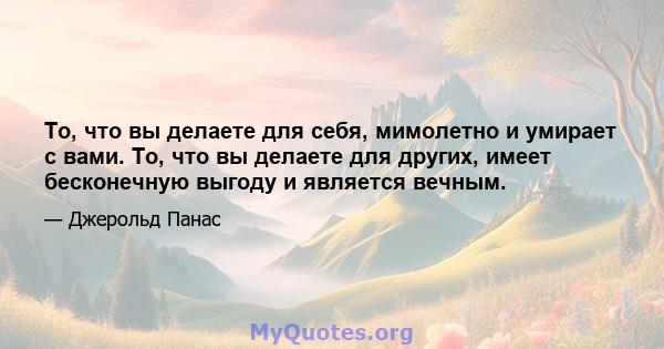 То, что вы делаете для себя, мимолетно и умирает с вами. То, что вы делаете для других, имеет бесконечную выгоду и является вечным.