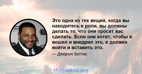 Это одна из тех вещей, когда вы находитесь в роли, вы должны делать то, что они просят вас сделать. Если они хотят, чтобы я вошел и внедрил это, я должен войти и вставить это.