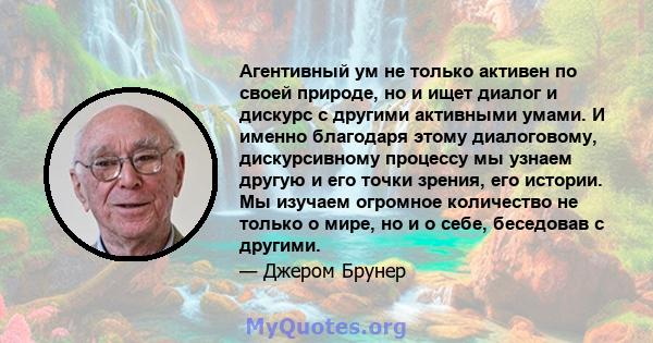 Агентивный ум не только активен по своей природе, но и ищет диалог и дискурс с другими активными умами. И именно благодаря этому диалоговому, дискурсивному процессу мы узнаем другую и его точки зрения, его истории. Мы