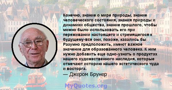 Конечно, знание о мире природы, знание человеческого состояния, знания природы и динамики общества, знание прошлого, чтобы можно было использовать его при переживании настоящего и стремящегося к будущему-все они,