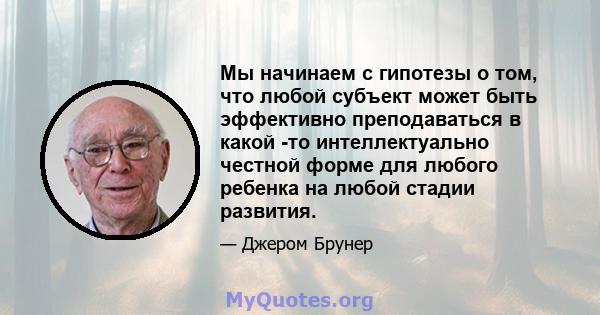 Мы начинаем с гипотезы о том, что любой субъект может быть эффективно преподаваться в какой -то интеллектуально честной форме для любого ребенка на любой стадии развития.